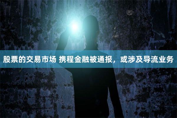 股票的交易市场 携程金融被通报，或涉及导流业务