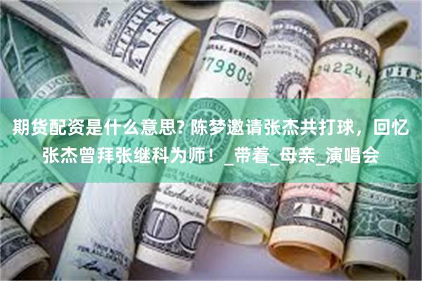 期货配资是什么意思? 陈梦邀请张杰共打球，回忆张杰曾拜张继科为师！_带着_母亲_演唱会