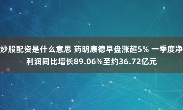 炒股配资是什么意思 药明康德早盘涨超5% 一季度净利润同比增长89.06%至约36.72亿元