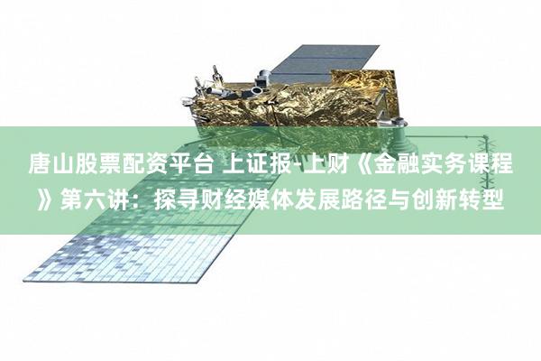 唐山股票配资平台 上证报-上财《金融实务课程》第六讲：探寻财经媒体发展路径与创新转型