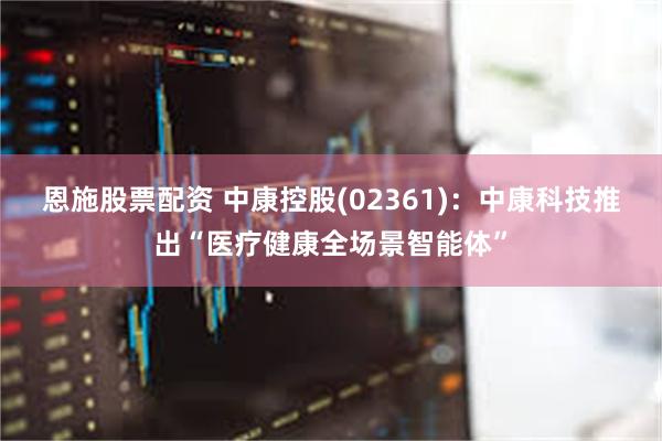 恩施股票配资 中康控股(02361)：中康科技推出“医疗健康全场景智能体”