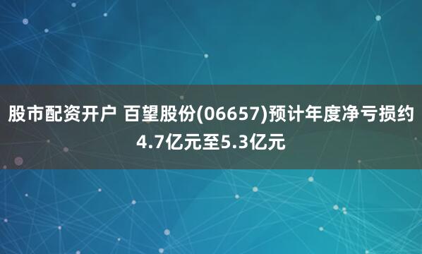 股市配资开户 百望股份(06657)预计年度净亏损约4.7亿元至5.3亿元