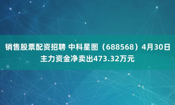 销售股票配资招聘 中科星图（688568）4月30日主力资金净卖出473.32万元