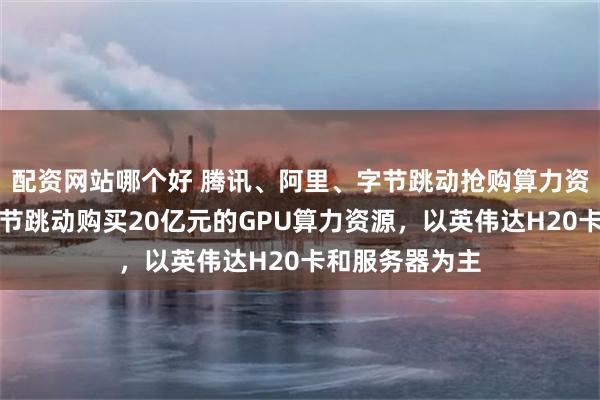 配资网站哪个好 腾讯、阿里、字节跳动抢购算力资源！腾讯向字节跳动购买20亿元的GPU算力资源，以英伟达H20卡和服务器为主