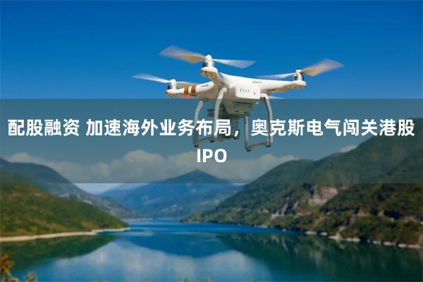 配股融资 加速海外业务布局，奥克斯电气闯关港股IPO
