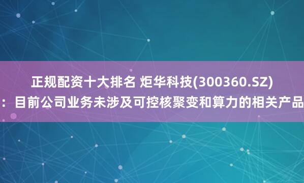 正规配资十大排名 炬华科技(300360.SZ)：目前公司业务未涉及可控核聚变和算力的相关产品