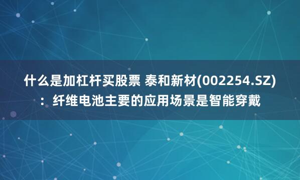 什么是加杠杆买股票 泰和新材(002254.SZ)：纤维电池主要的应用场景是智能穿戴