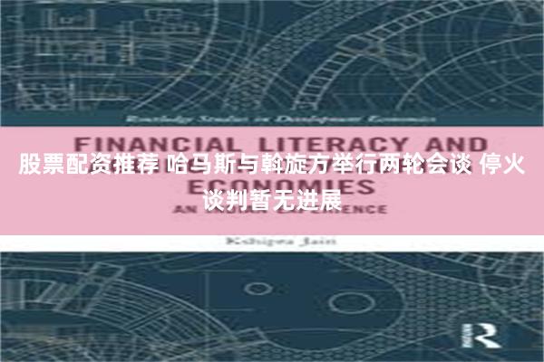 股票配资推荐 哈马斯与斡旋方举行两轮会谈 停火谈判暂无进展