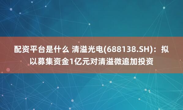 配资平台是什么 清溢光电(688138.SH)：拟以募集资金1亿元对清溢微追加投资