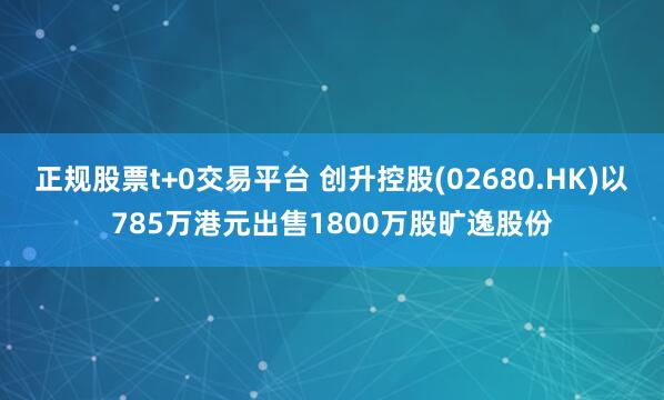 正规股票t+0交易平台 创升控股(02680.HK)以785万港元出售1800万股旷逸股份