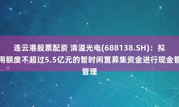 连云港股票配资 清溢光电(688138.SH)：拟使用额度不超过5.5亿元的暂时闲置募集资金进行现金管理