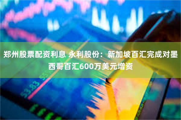 郑州股票配资利息 永利股份：新加坡百汇完成对墨西哥百汇600万美元增资
