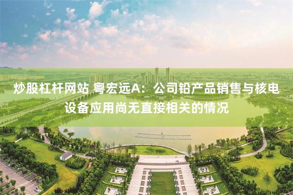 炒股杠杆网站 粤宏远A：公司铅产品销售与核电设备应用尚无直接相关的情况