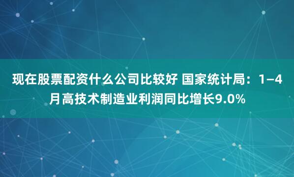 现在股票配资什么公司比较好 国家统计局：1—4月高技术制造业利润同比增长9.0%
