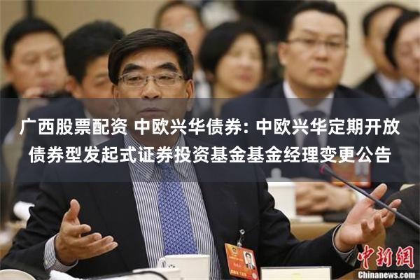 广西股票配资 中欧兴华债券: 中欧兴华定期开放债券型发起式证券投资基金基金经理变更公告