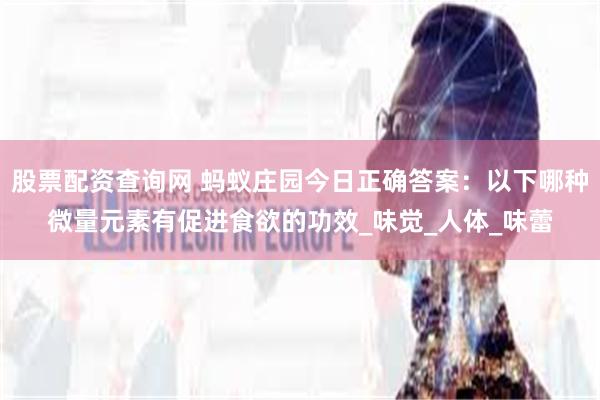 股票配资查询网 蚂蚁庄园今日正确答案：以下哪种微量元素有促进食欲的功效_味觉_人体_味蕾