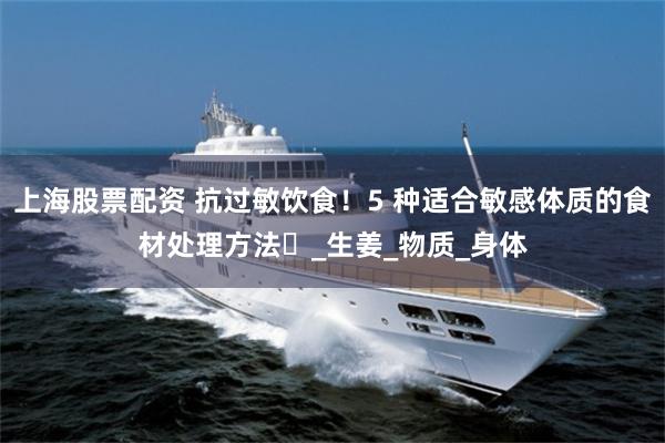 上海股票配资 抗过敏饮食！5 种适合敏感体质的食材处理方法​_生姜_物质_身体