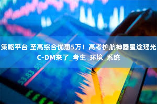 策略平台 至高综合优惠5万！高考护航神器星途瑶光C-DM来了_考生_环境_系统