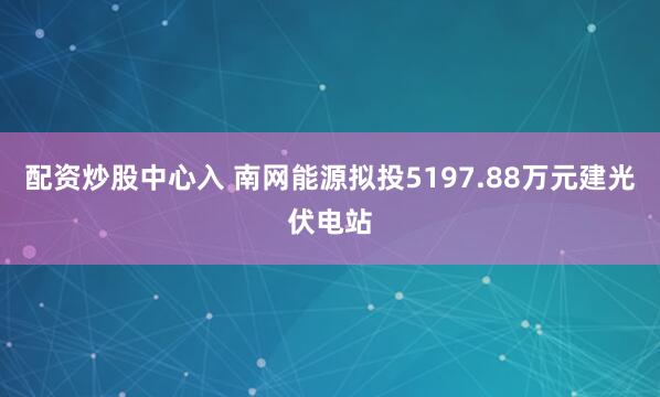 配资炒股中心入 南网能源拟投5197.88万元建光伏电站