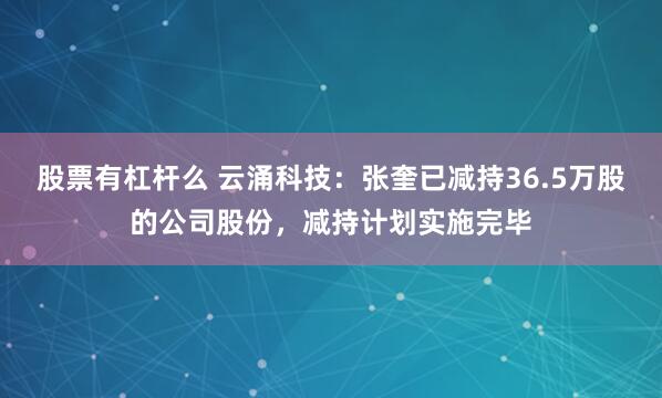 股票有杠杆么 云涌科技：张奎已减持36.5万股的公司股份，减持计划实施完毕