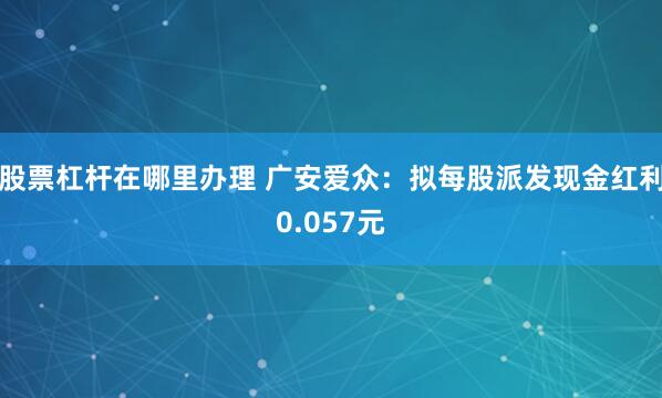 股票杠杆在哪里办理 广安爱众：拟每股派发现金红利0.057元