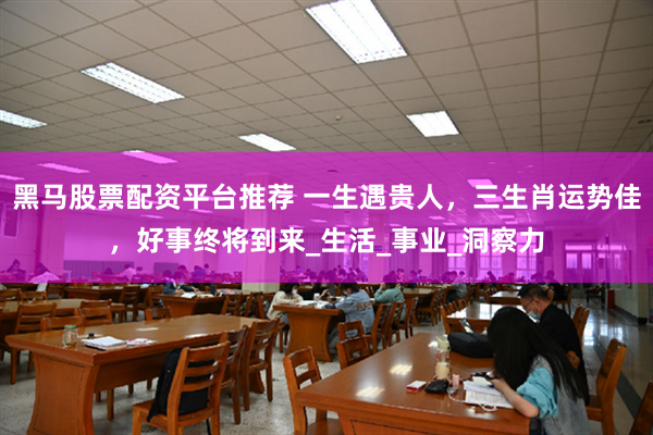 黑马股票配资平台推荐 一生遇贵人，三生肖运势佳，好事终将到来_生活_事业_洞察力
