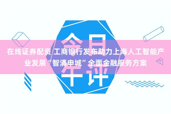 在线证券配资 工商银行发布助力上海人工智能产业发展“智涌申城”全面金融服务方案