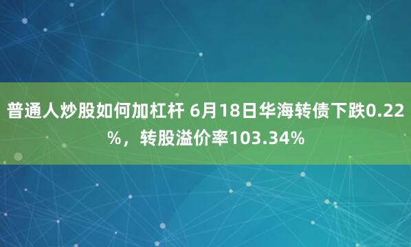 普通人炒股如何加杠杆 6月18日华海转债下跌0.22%，转股溢价率103.34%