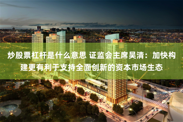 炒股票杠杆是什么意思 证监会主席吴清：加快构建更有利于支持全面创新的资本市场生态
