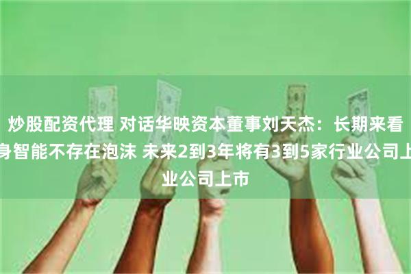 炒股配资代理 对话华映资本董事刘天杰：长期来看具身智能不存在泡沫 未来2到3年将有3到5家行业公司上市