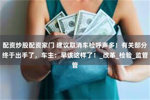 配资炒股配资家门 建议取消车检呼声多！有关部分终于出手了，车主：早该这样了！_改革_检验_监管