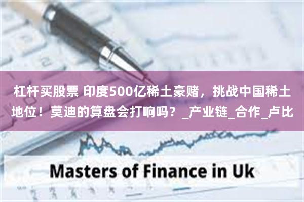 杠杆买股票 印度500亿稀土豪赌，挑战中国稀土地位！莫迪的算盘会打响吗？_产业链_合作_卢比