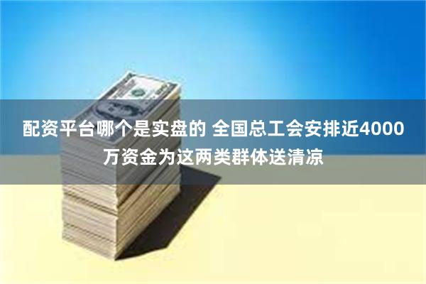 配资平台哪个是实盘的 全国总工会安排近4000万资金为这两类群体送清凉