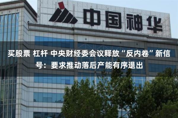 买股票 杠杆 中央财经委会议释放“反内卷”新信号：要求推动落后产能有序退出