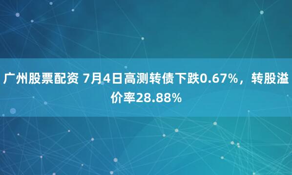广州股票配资 7月4日高测转债下跌0.67%，转股溢价率28.88%