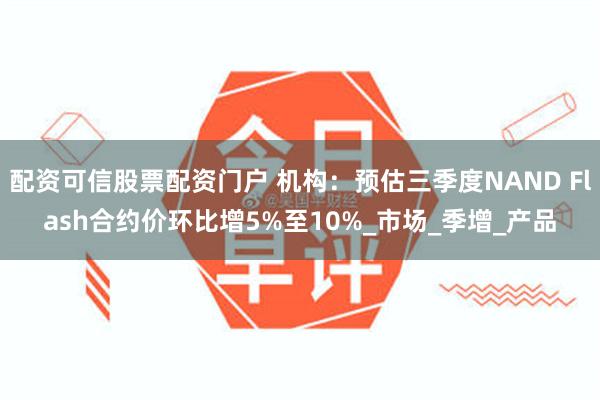 配资可信股票配资门户 机构：预估三季度NAND Flash合约价环比增5%至10%_市场_季增_产品