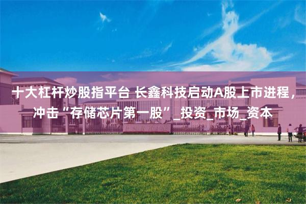 十大杠杆炒股指平台 长鑫科技启动A股上市进程，冲击“存储芯片第一股”_投资_市场_资本