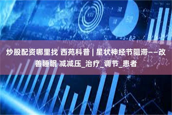 炒股配资哪里找 西苑科普 | 星状神经节阻滞——改善睡眠 减减压_治疗_调节_患者
