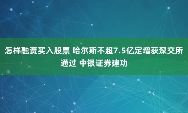 怎样融资买入股票 哈尔斯不超7.5亿定增获深交所通过 中银证券建功