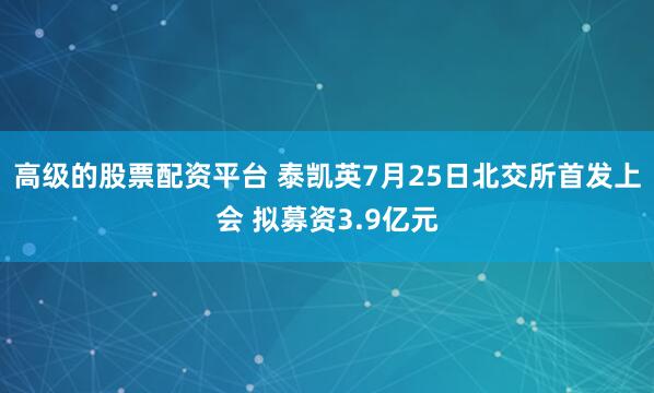 高级的股票配资平台 泰凯英7月25日北交所首发上会 拟募资3.9亿元
