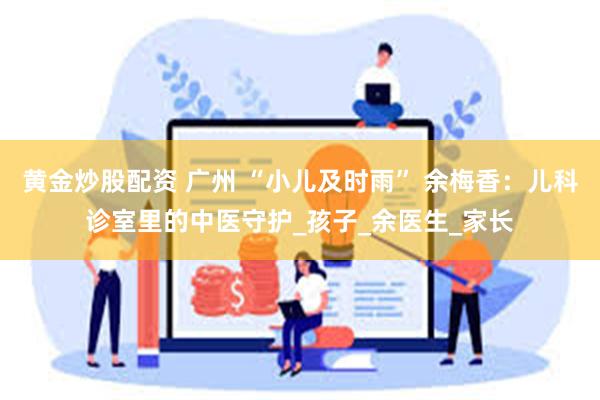 黄金炒股配资 广州 “小儿及时雨” 余梅香：儿科诊室里的中医守护_孩子_余医生_家长