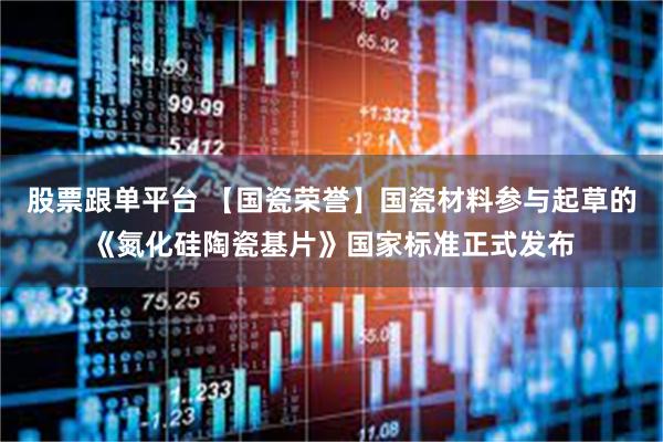 股票跟单平台 【国瓷荣誉】国瓷材料参与起草的《氮化硅陶瓷基片》国家标准正式发布
