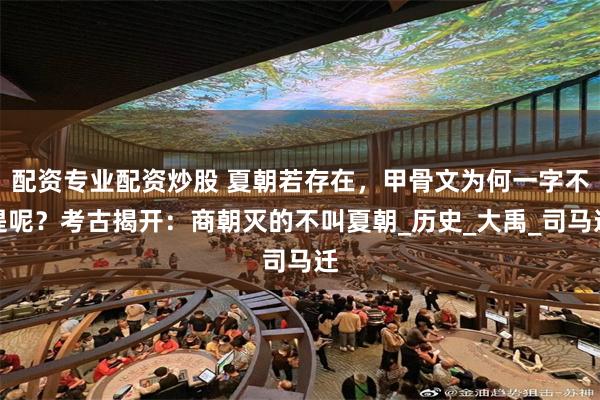 配资专业配资炒股 夏朝若存在，甲骨文为何一字不提呢？考古揭开：商朝灭的不叫夏朝_历史_大禹_司马迁