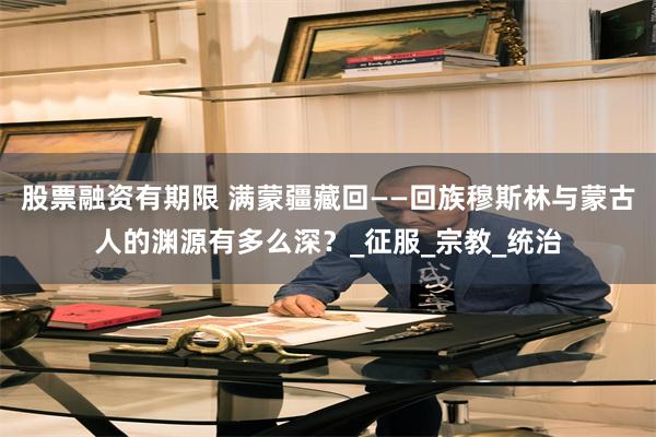 股票融资有期限 满蒙疆藏回——回族穆斯林与蒙古人的渊源有多么深？_征服_宗教_统治