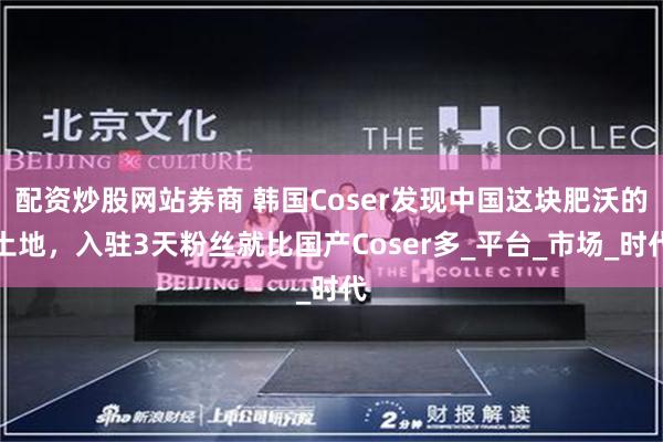 配资炒股网站券商 韩国Coser发现中国这块肥沃的土地，入驻3天粉丝就比国产Coser多_平台_市场_时代