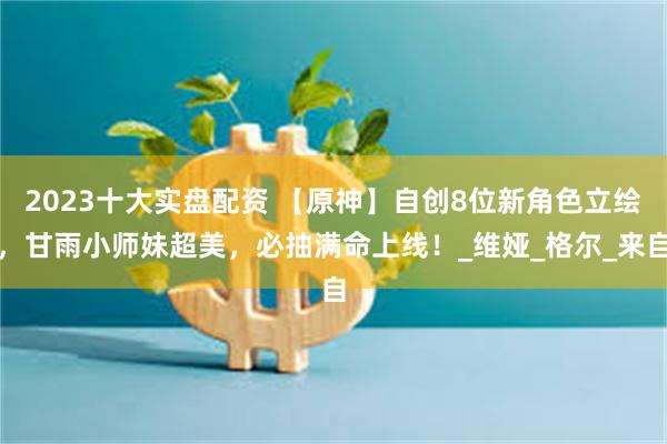 2023十大实盘配资 【原神】自创8位新角色立绘，甘雨小师妹超美，必抽满命上线！_维娅_格尔_来自