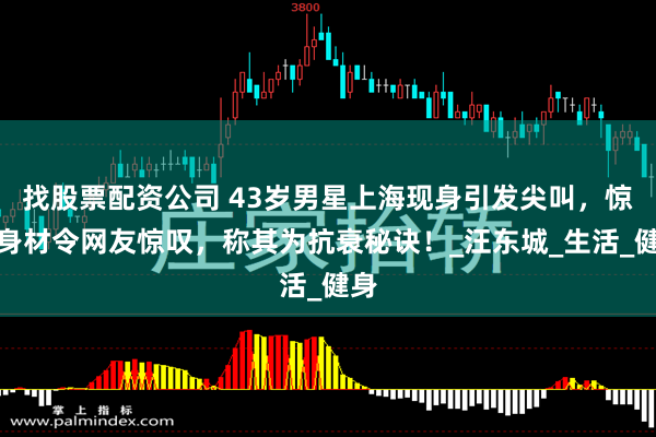 找股票配资公司 43岁男星上海现身引发尖叫，惊人身材令网友惊叹，称其为抗衰秘诀！_汪东城_生活_健身