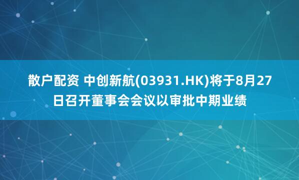 散户配资 中创新航(03931.HK)将于8月27日召开董事会会议以审批中期业绩
