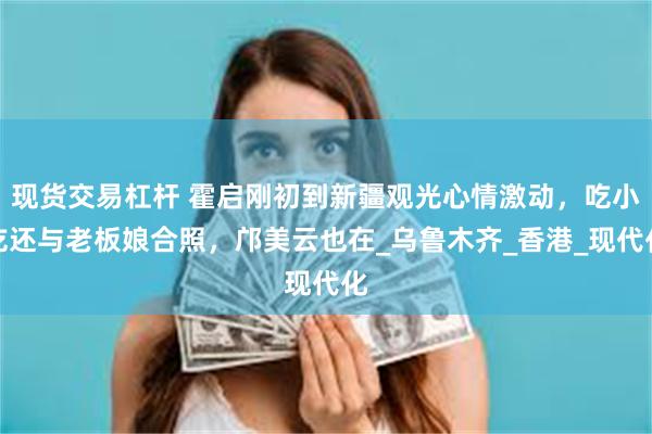 现货交易杠杆 霍启刚初到新疆观光心情激动，吃小吃还与老板娘合照，邝美云也在_乌鲁木齐_香港_现代化
