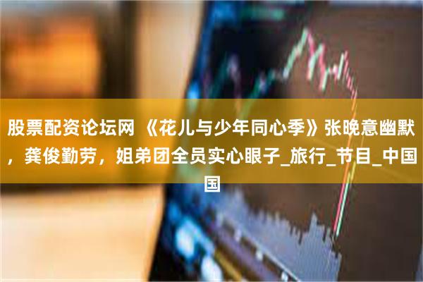 股票配资论坛网 《花儿与少年同心季》张晚意幽默，龚俊勤劳，姐弟团全员实心眼子_旅行_节目_中国